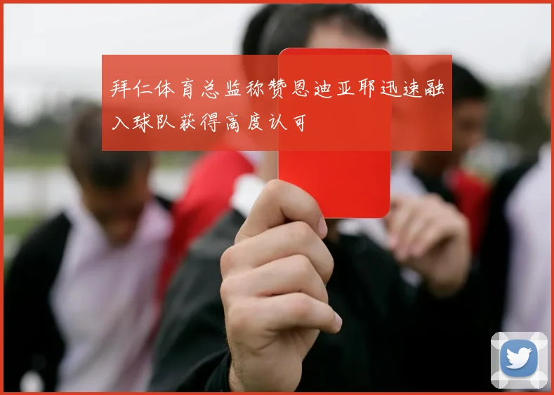 拜仁体育总监称赞恩迪亚耶迅速融入球队获得高度认可