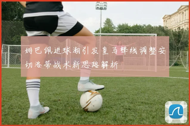 姆巴佩进球潮引发皇马锋线调整安切洛蒂战术新思路解析