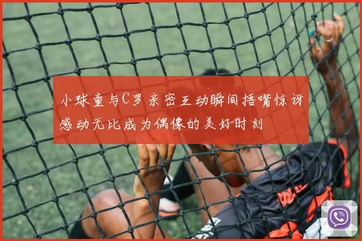 小球童与C罗亲密互动瞬间捂嘴惊讶感动无比成为偶像的美好时刻