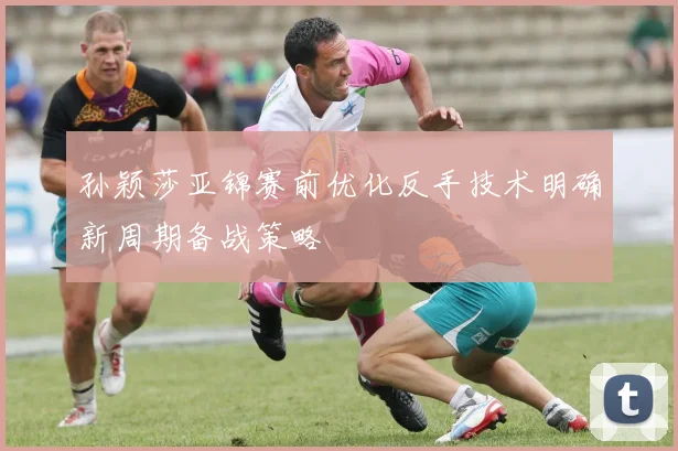 孙颖莎亚锦赛前优化反手技术明确新周期备战策略